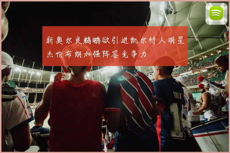 新奥尔良鹈鹕欲引进凯尔特人明星杰伦布朗加强阵容竞争力