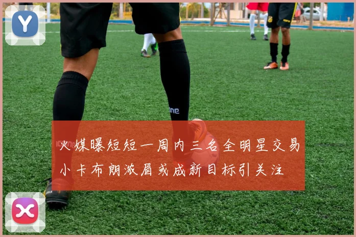 火媒曝短短一周内三名全明星交易小卡布朗浓眉或成新目标引关注