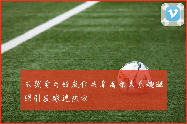 东契奇与好友们共享高尔夫乐趣晒照引发球迷热议