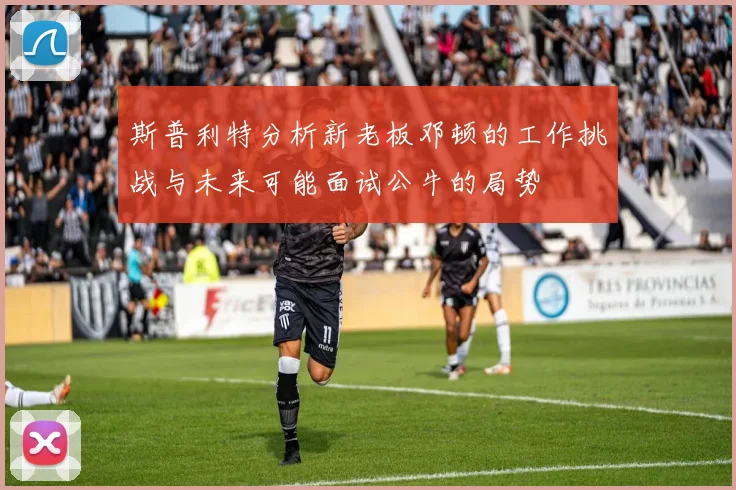 斯普利特分析新老板邓顿的工作挑战与未来可能面试公牛的局势