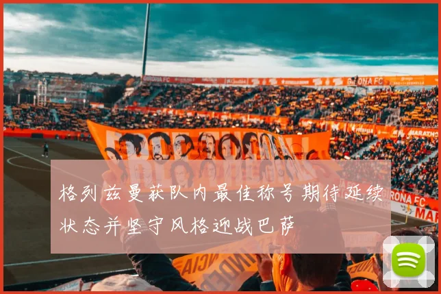 格列兹曼获队内最佳称号期待延续状态并坚守风格迎战巴萨
