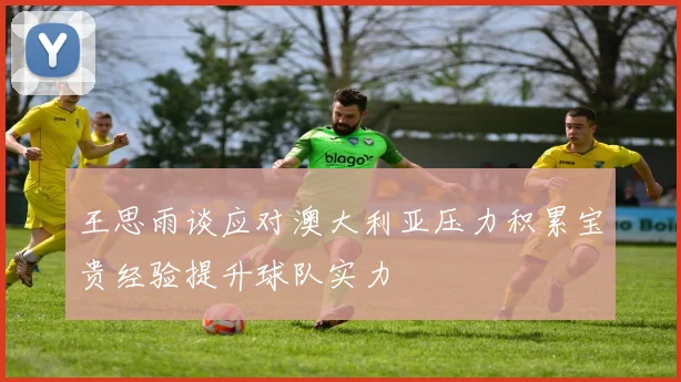 王思雨谈应对澳大利亚压力积累宝贵经验提升球队实力
