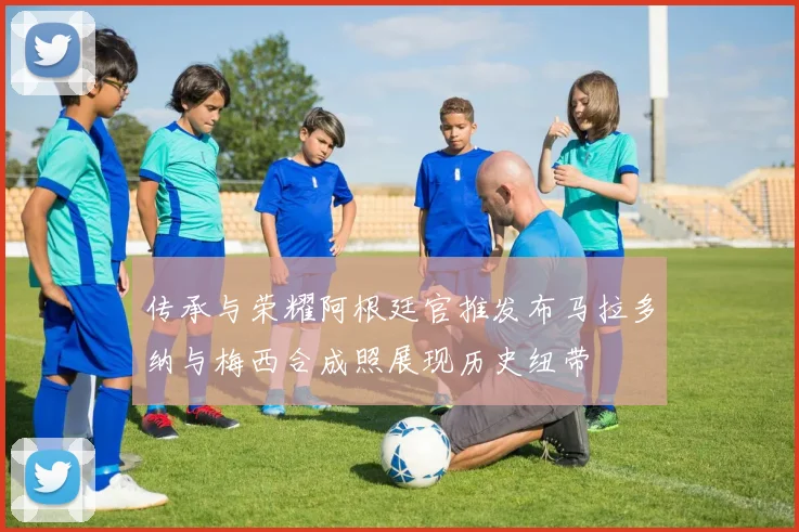 传承与荣耀阿根廷官推发布马拉多纳与梅西合成照展现历史纽带