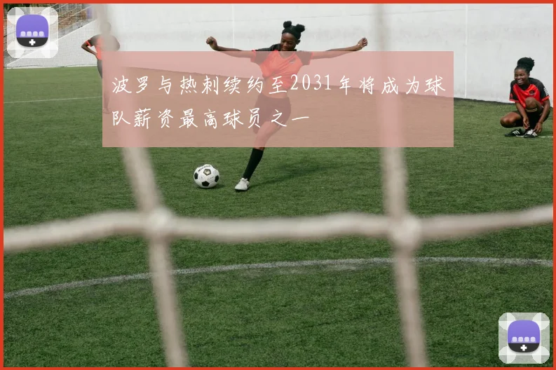 波罗与热刺续约至2031年将成为球队薪资最高球员之一