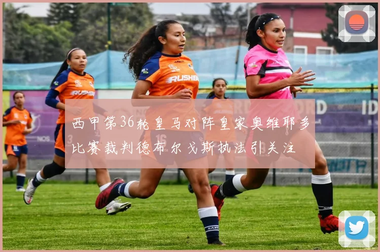 西甲第36轮皇马对阵皇家奥维耶多比赛裁判德布尔戈斯执法引关注