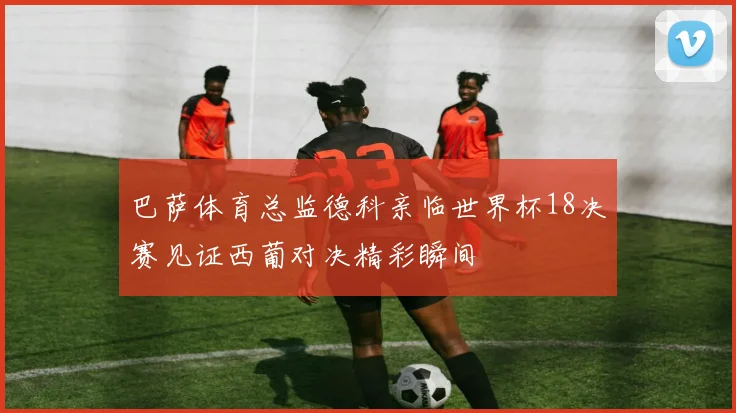 巴萨体育总监德科亲临世界杯18决赛见证西葡对决精彩瞬间