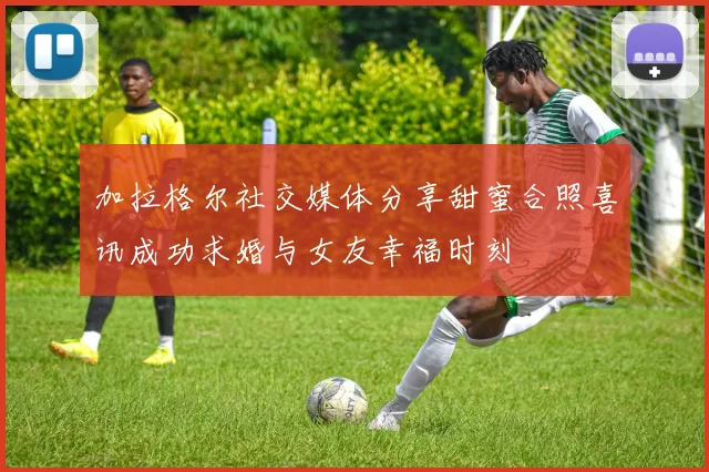 加拉格尔社交媒体分享甜蜜合照喜讯成功求婚与女友幸福时刻