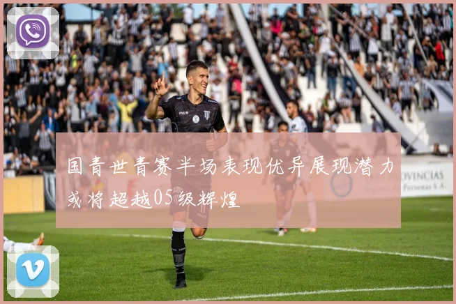 国青世青赛半场表现优异展现潜力或将超越05级辉煌