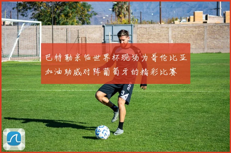 巴特勒亲临世界杯现场为哥伦比亚加油助威对阵葡萄牙的精彩比赛