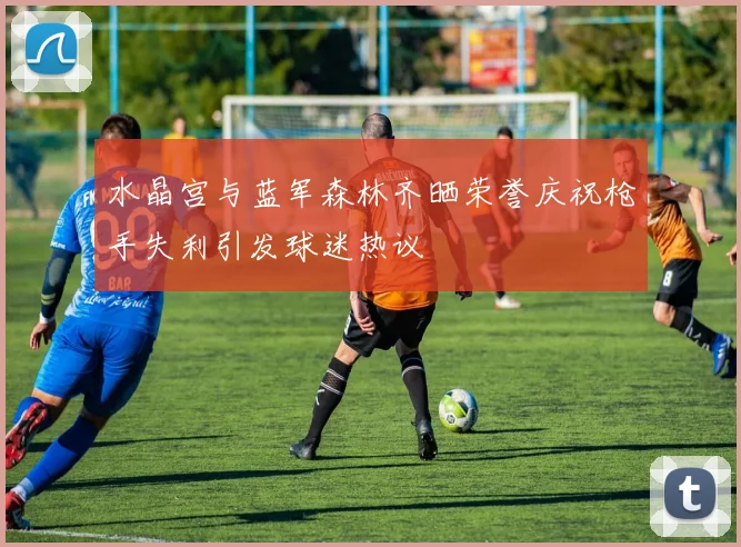 水晶宫与蓝军森林齐晒荣誉庆祝枪手失利引发球迷热议
