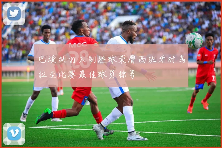 巴埃纳打入制胜球荣膺西班牙对乌拉圭比赛最佳球员称号