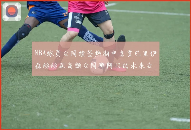 NBA球员合同续签热潮申京贾巴里伊森纷纷获高额合同那阿门的未来合同将如何定价