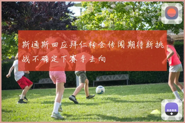 斯通斯回应拜仁转会传闻期待新挑战不确定下赛季去向